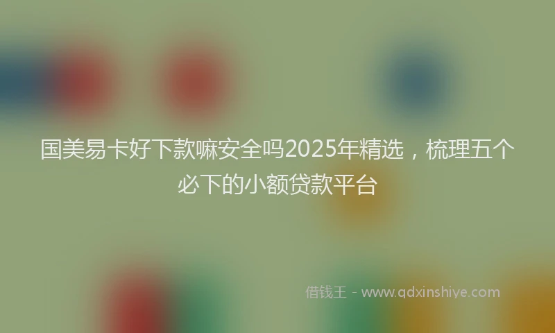 国美易卡好下款嘛安全吗2025年精选，梳理五个必下的小额贷款平台