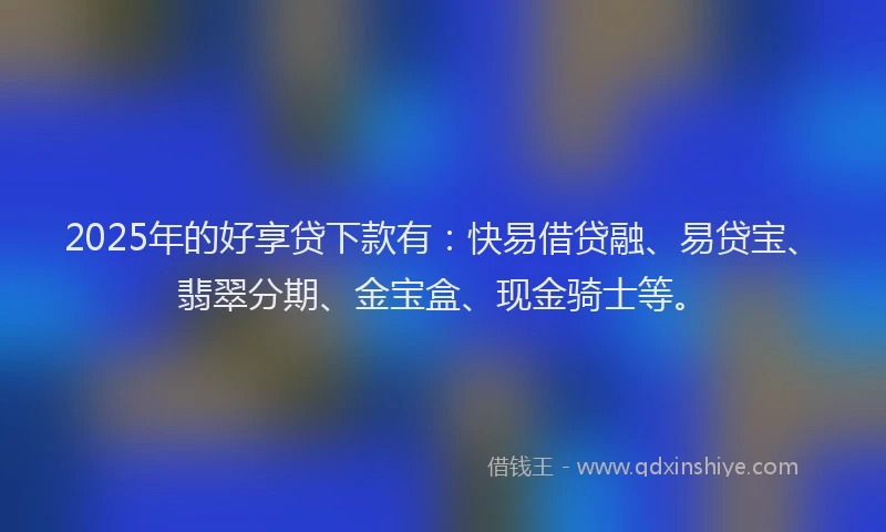 2025年的好享贷下款有：快易借贷融、易贷宝、翡翠分期、金宝盒、现金骑士等。
