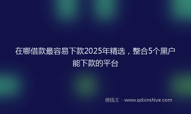 在哪借款最容易下款2025年精选，整合5个黑户能下款的平台