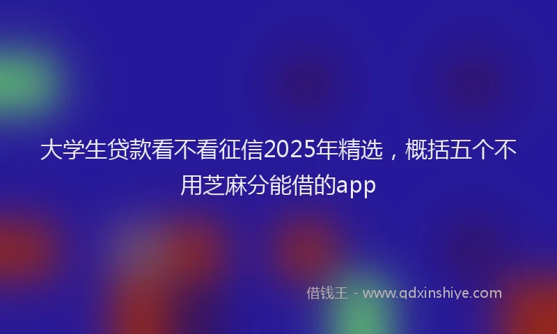大学生贷款看不看征信2025年精选，概括五个不用芝麻分能借的app