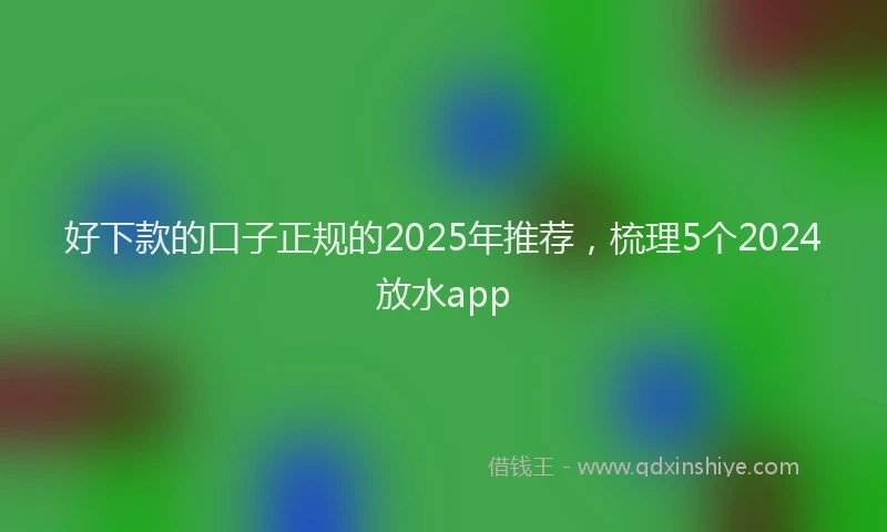 好下款的口子正规的2025年推荐，梳理5个2024放水app