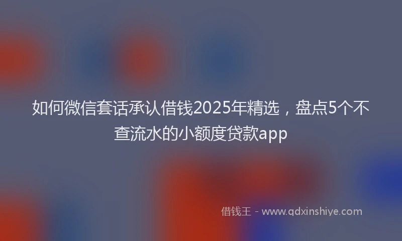 如何微信套话承认借钱2025年精选，盘点5个不查流水的小额度贷款app