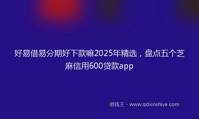 好易借易分期好下款嘛2025年精选，盘点五个芝麻信用600贷款app