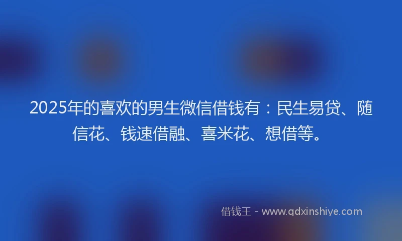 2025年的喜欢的男生微信借钱有：民生易贷、随信花、钱速借融、喜米花、想借等。