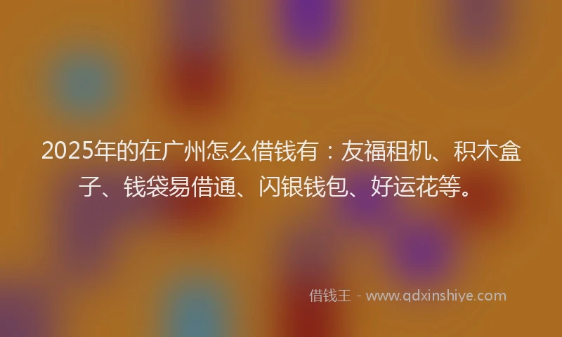 2025年的在广州怎么借钱有：友福租机、积木盒子、钱袋易借通、闪银钱包、好运花等。