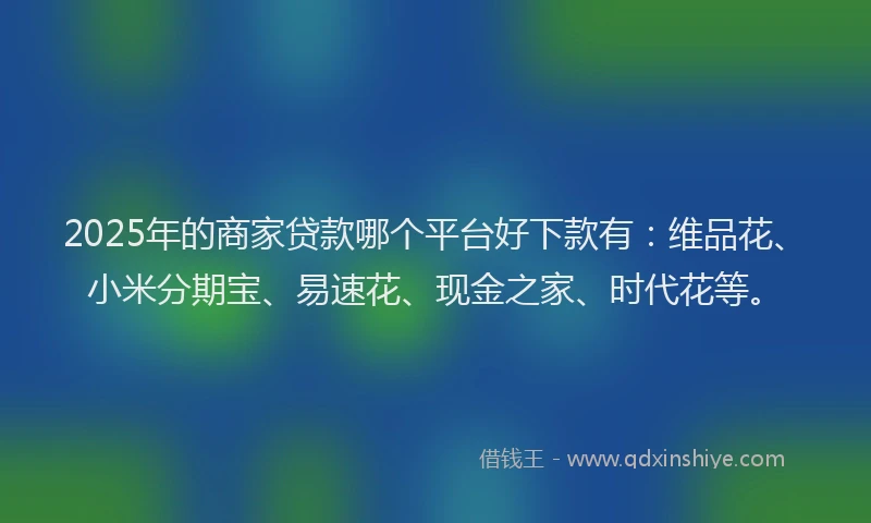 2025年的商家贷款哪个平台好下款有：维品花、小米分期宝、易速花、现金之家、时代花等。