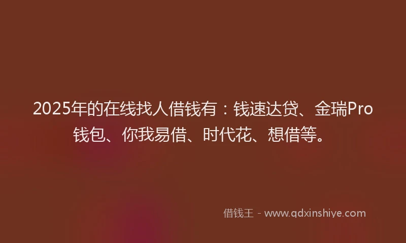 2025年的在线找人借钱有：钱速达贷、金瑞Pro钱包、你我易借、时代花、想借等。