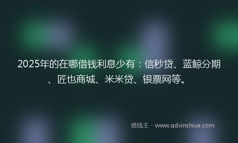 2025年的在哪借钱利息少有：信秒贷、蓝鲸分期、匠也商城、米米贷、银票网等。
