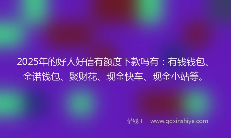 2025年的好人好信有额度下款吗有：有钱钱包、金诺钱包、聚财花、现金快车、现金小站等。