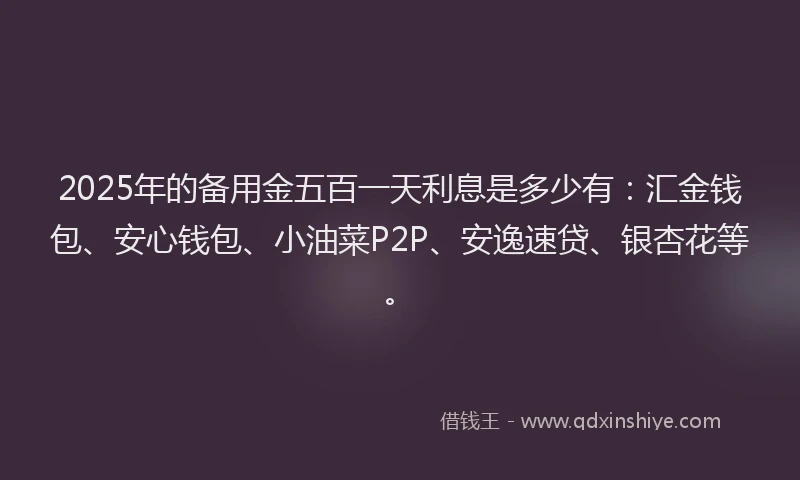 2025年的备用金五百一天利息是多少有：汇金钱包、安心钱包、小油菜P2P、安逸速贷、银杏花等。