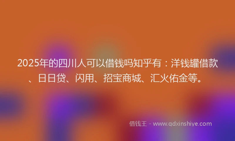 2025年的四川人可以借钱吗知乎有：洋钱罐借款、日日贷、闪用、招宝商城、汇火佑金等。