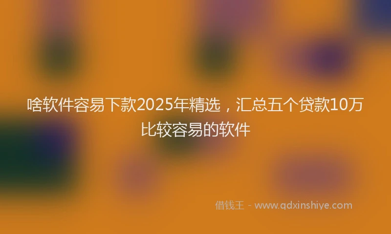 啥软件容易下款2025年精选，汇总五个贷款10万比较容易的软件