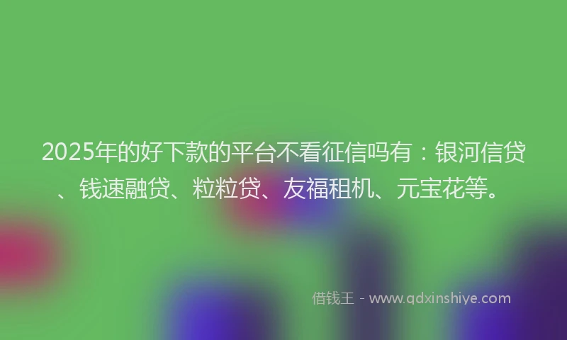 2025年的好下款的平台不看征信吗有：银河信贷、钱速融贷、粒粒贷、友福租机、元宝花等。