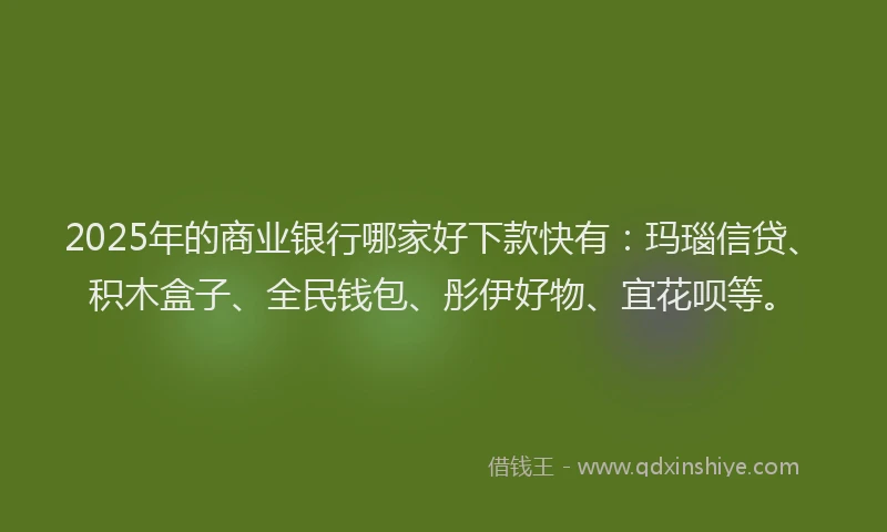 2025年的商业银行哪家好下款快有：玛瑙信贷、积木盒子、全民钱包、彤伊好物、宜花呗等。