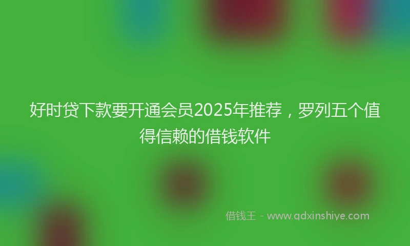 好时贷下款要开通会员2025年推荐，罗列五个值得信赖的借钱软件