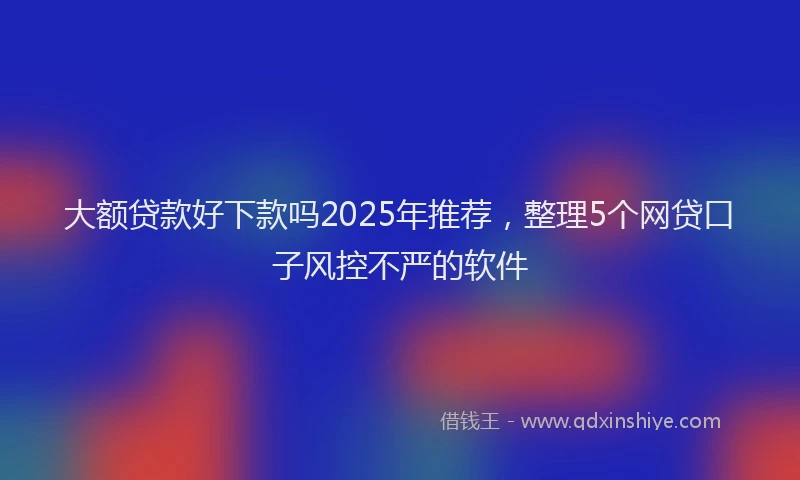 大额贷款好下款吗2025年推荐，整理5个网贷口子风控不严的软件