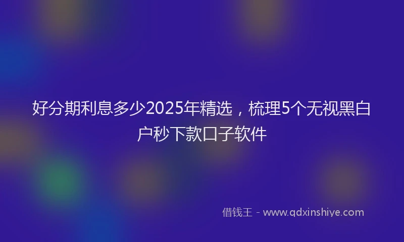 好分期利息多少2025年精选，梳理5个无视黑白户秒下款口子软件