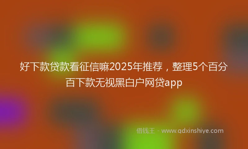 好下款贷款看征信嘛2025年推荐，整理5个百分百下款无视黑白户网贷app