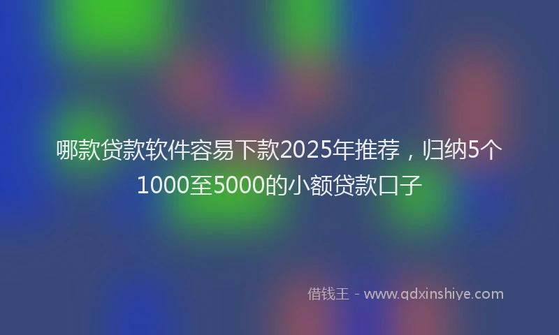 哪款贷款软件容易下款2025年推荐，归纳5个1000至5000的小额贷款口子