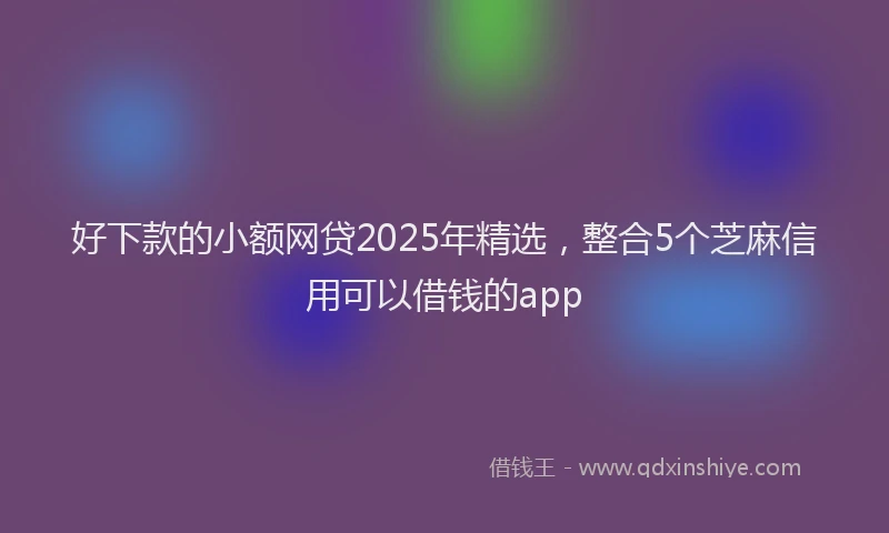 好下款的小额网贷2025年精选，整合5个芝麻信用可以借钱的app