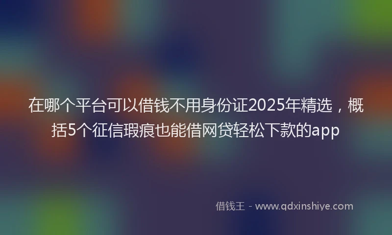 在哪个平台可以借钱不用身份证2025年精选，概括5个征信瑕疵也能借网贷轻松下款的app