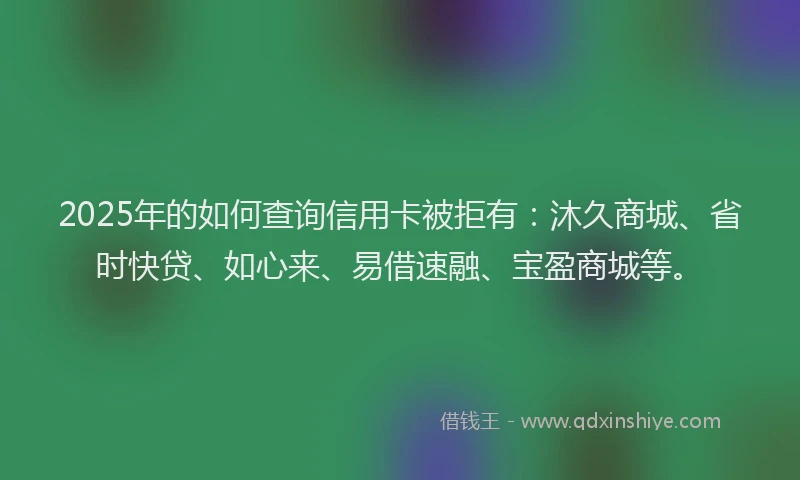 2025年的如何查询信用卡被拒有：沐久商城、省时快贷、如心来、易借速融、宝盈商城等。