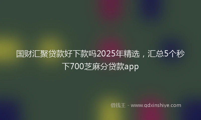 国财汇聚贷款好下款吗2025年精选，汇总5个秒下700芝麻分贷款app