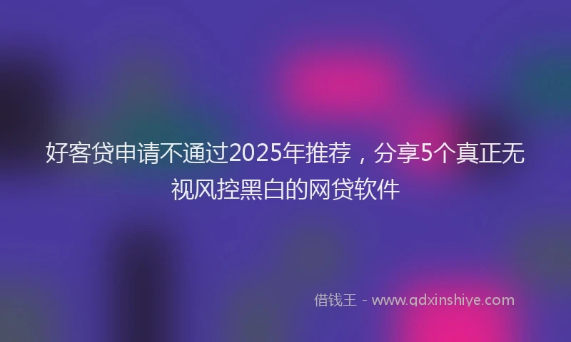 好客贷申请不通过2025年推荐，分享5个真正无视风控黑白的网贷软件