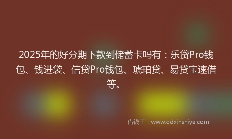 2025年的好分期下款到储蓄卡吗有：乐贷Pro钱包、钱进袋、信贷Pro钱包、琥珀贷、易贷宝速借等。