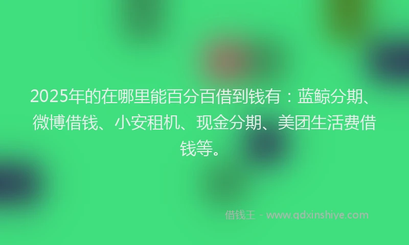2025年的在哪里能百分百借到钱有：蓝鲸分期、微博借钱、小安租机、现金分期、美团生活费借钱等。