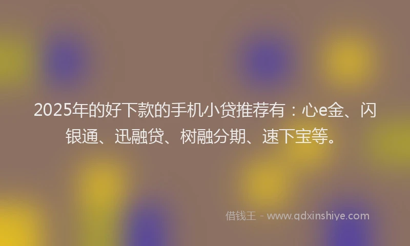 2025年的好下款的手机小贷推荐有：心e金、闪银通、迅融贷、树融分期、速下宝等。
