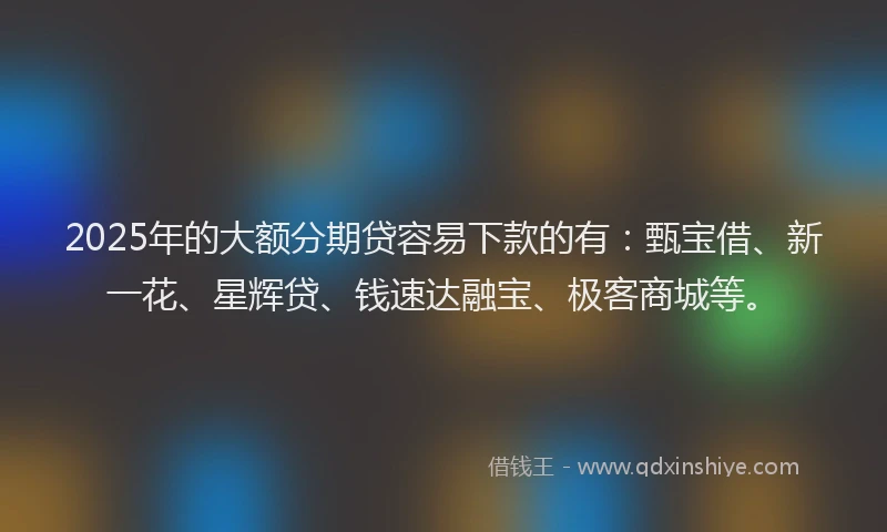 2025年的大额分期贷容易下款的有：甄宝借、新一花、星辉贷、钱速达融宝、极客商城等。