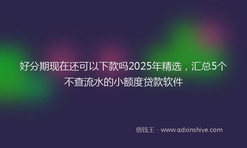 好分期现在还可以下款吗2025年精选，汇总5个不查流水的小额度贷款软件
