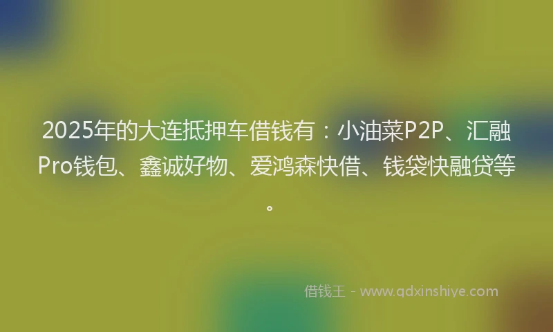 2025年的大连抵押车借钱有：小油菜P2P、汇融Pro钱包、鑫诚好物、爱鸿森快借、钱袋快融贷等。