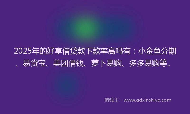 2025年的好享借贷款下款率高吗有：小金鱼分期、易贷宝、美团借钱、萝卜易购、多多易购等。