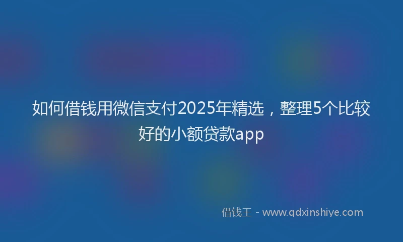 如何借钱用微信支付2025年精选，整理5个比较好的小额贷款app