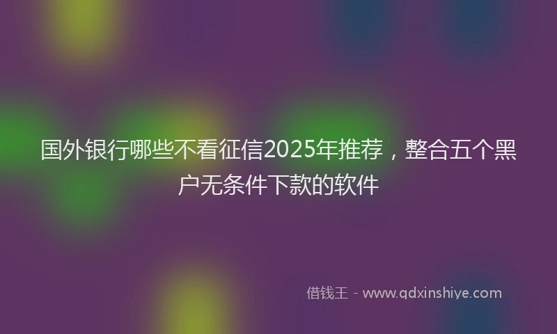 国外银行哪些不看征信2025年推荐，整合五个黑户无条件下款的软件