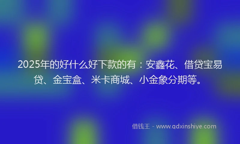 2025年的好什么好下款的有：安鑫花、借贷宝易贷、金宝盒、米卡商城、小金象分期等。