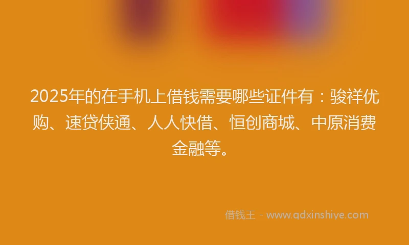 2025年的在手机上借钱需要哪些证件有：骏祥优购、速贷侠通、人人快借、恒创商城、中原消费金融等。