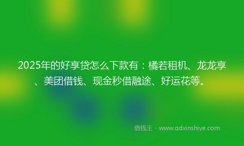 2025年的好享贷怎么下款有：橘若租机、龙龙享、美团借钱、现金秒借融途、好运花等。