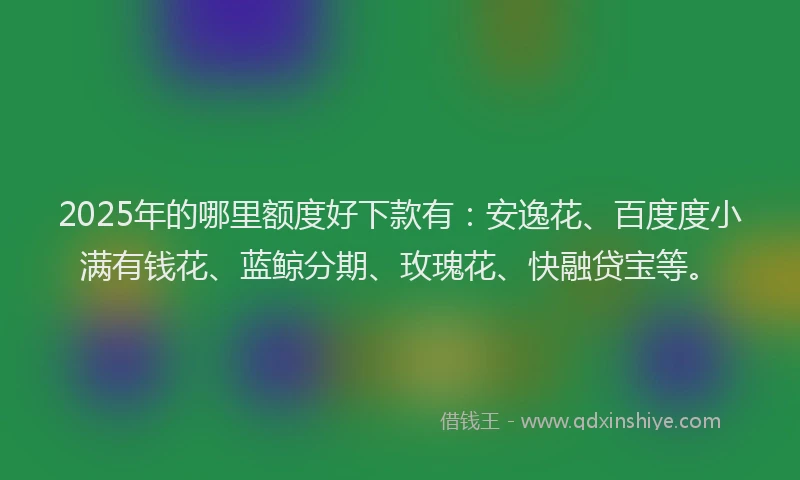 2025年的哪里额度好下款有：安逸花、百度度小满有钱花、蓝鲸分期、玫瑰花、快融贷宝等。