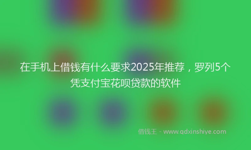 在手机上借钱有什么要求2025年推荐，罗列5个凭支付宝花呗贷款的软件