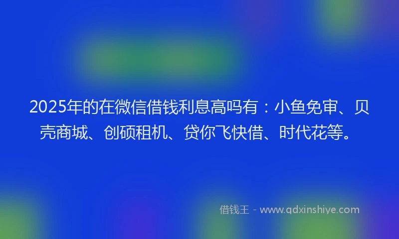 2025年的在微信借钱利息高吗有：小鱼免审、贝壳商城、创硕租机、贷你飞快借、时代花等。