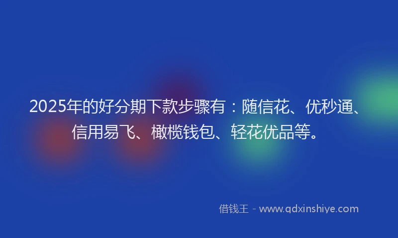 2025年的好分期下款步骤有：随信花、优秒通、信用易飞、橄榄钱包、轻花优品等。