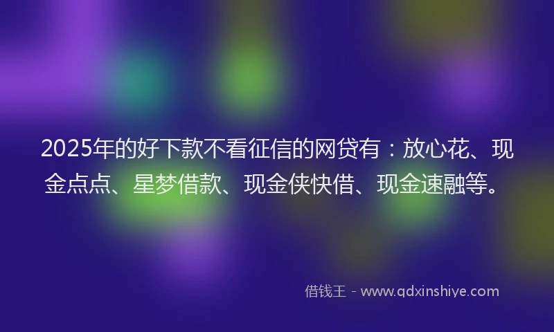 2025年的好下款不看征信的网贷有：放心花、现金点点、星梦借款、现金侠快借、现金速融等。
