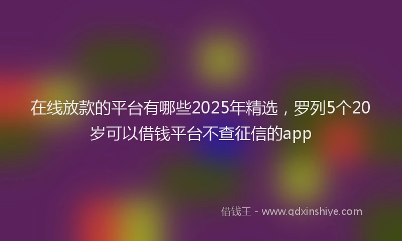 在线放款的平台有哪些2025年精选，罗列5个20岁可以借钱平台不查征信的app