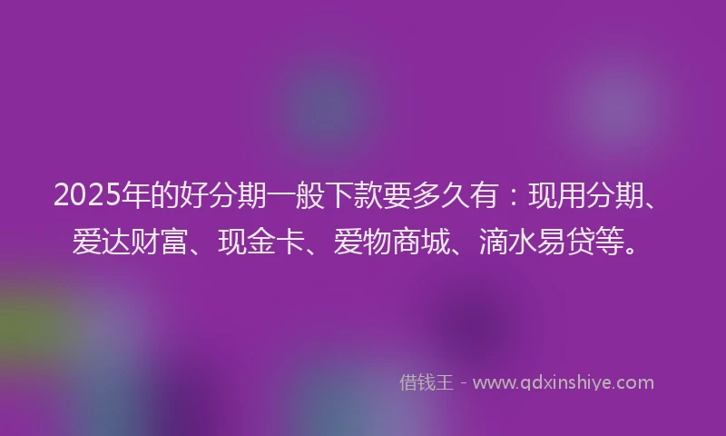 2025年的好分期一般下款要多久有：现用分期、爱达财富、现金卡、爱物商城、滴水易贷等。
