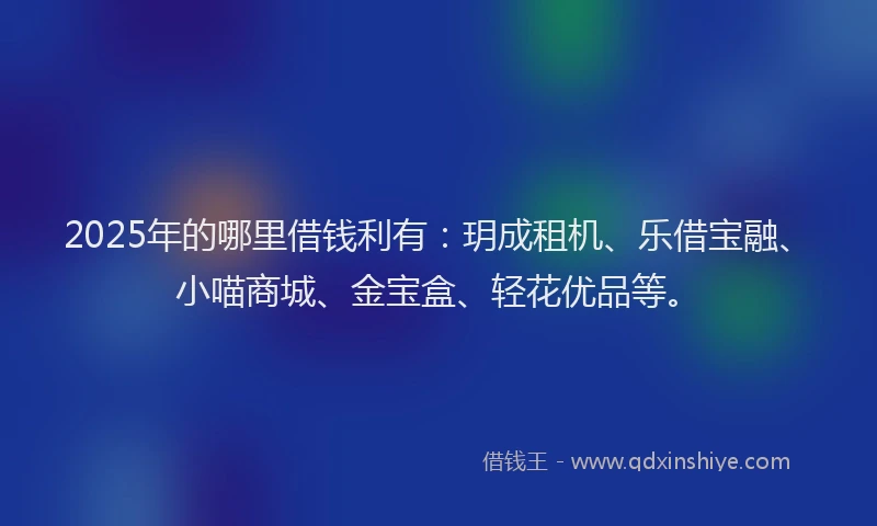 2025年的哪里借钱利有：玥成租机、乐借宝融、小喵商城、金宝盒、轻花优品等。
