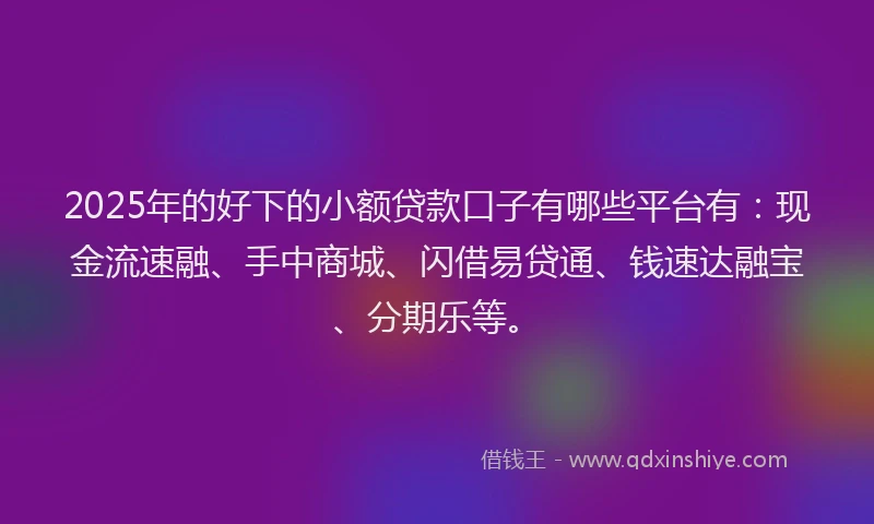 2025年的好下的小额贷款口子有哪些平台有：现金流速融、手中商城、闪借易贷通、钱速达融宝、分期乐等。