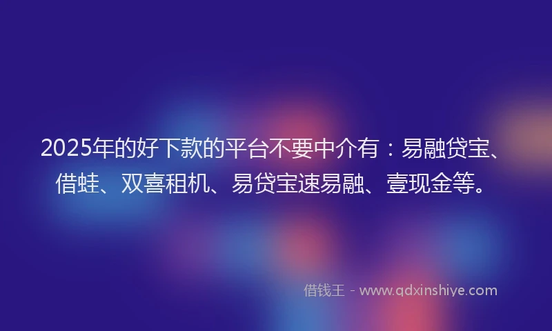 2025年的好下款的平台不要中介有：易融贷宝、借蛙、双喜租机、易贷宝速易融、壹现金等。